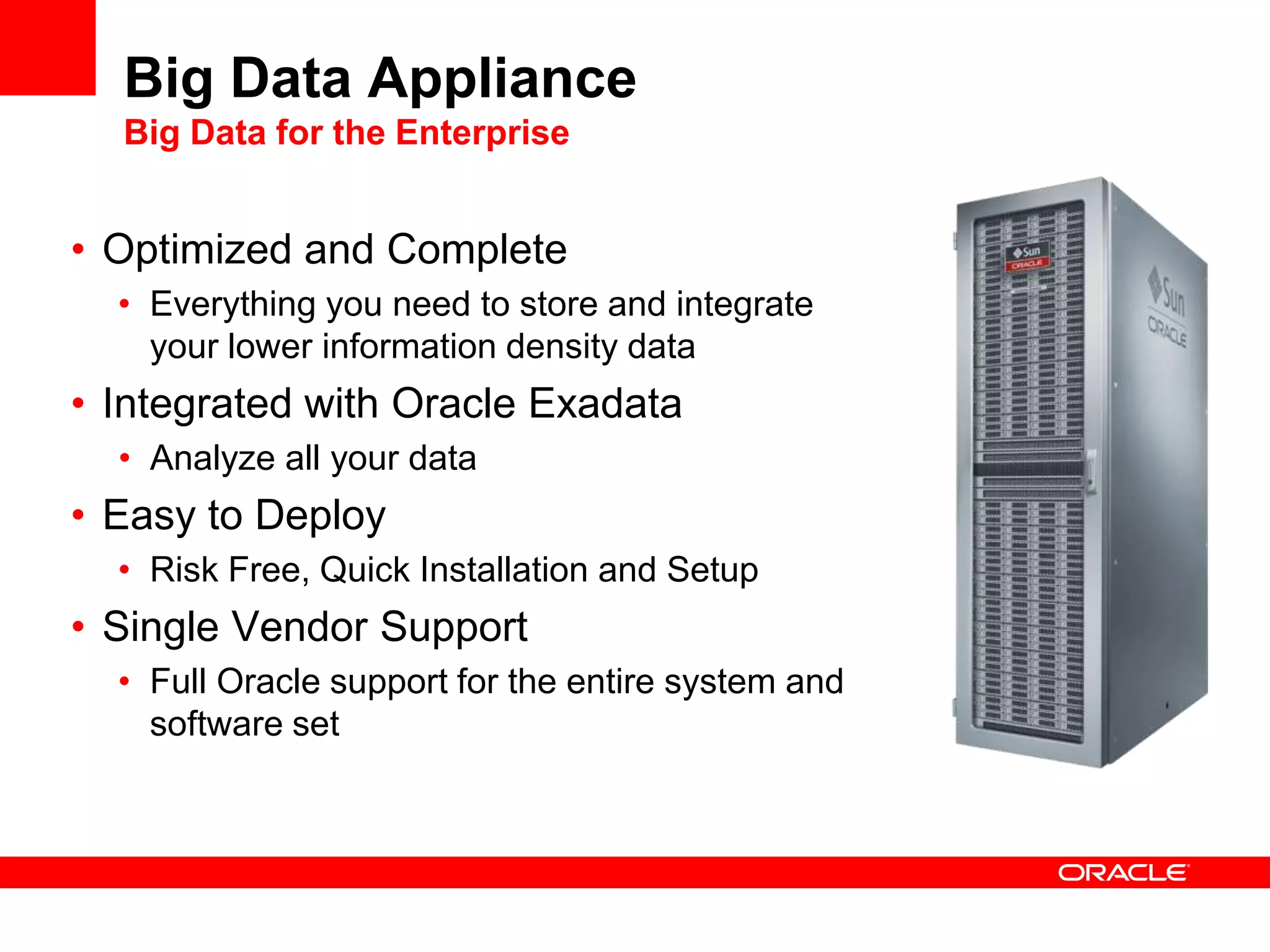 Big Data Appliance
  Big Data for the Enterprise


• Optimized and Complete
  • Everything you need to store and integrate
    your lower information density data
• Integrated with Oracle Exadata
  • Analyze all your data
• Easy to Deploy
  • Risk Free, Quick Installation and Setup
• Single Vendor Support
  • Full Oracle support for the entire system and
    software set
 