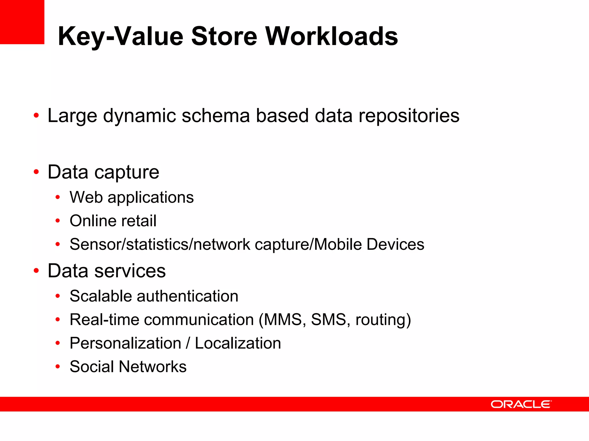 Key-Value Store Workloads

• Large dynamic schema based data repositories

• Data capture
  • Web applications
  • Online retail
  • Sensor/statistics/network capture/Mobile Devices
• Data services
  •   Scalable authentication
  •   Real-time communication (MMS, SMS, routing)
  •   Personalization / Localization
  •   Social Networks
 