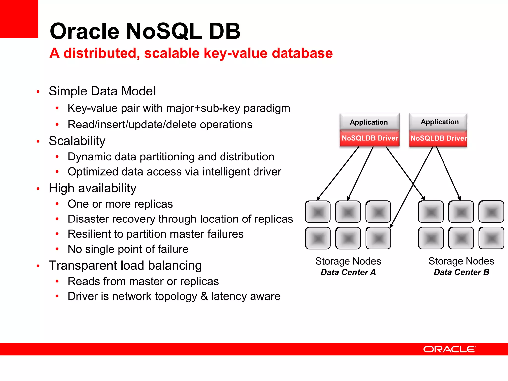 Oracle NoSQL DB
  A distributed, scalable key-value database

• Simple Data Model
   • Key-value pair with major+sub-key paradigm
   • Read/insert/update/delete operations                    Application      Application

• Scalability                                              NoSQLDB Driver   NoSQLDB Driver

   • Dynamic data partitioning and distribution
   • Optimized data access via intelligent driver
• High availability
   • One or more replicas
   • Disaster recovery through location of replicas
   • Resilient to partition master failures
   • No single point of failure
                                                      Storage Nodes             Storage Nodes
• Transparent load balancing                                                     Data Center B
                                                       Data Center A
   • Reads from master or replicas
   • Driver is network topology & latency aware
 