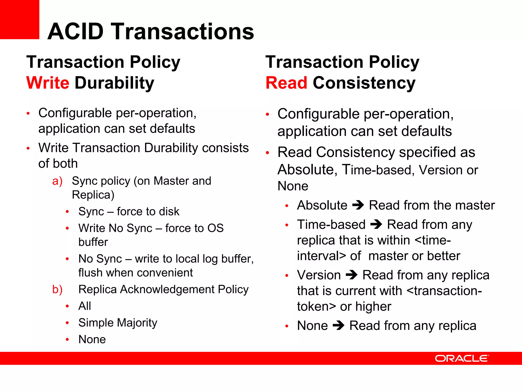 ACID Transactions
Transaction Policy                             Transaction Policy
Write Durability                               Read Consistency
• Configurable per-operation,                  • Configurable per-operation,
  application can set defaults                   application can set defaults
• Write Transaction Durability consists        • Read Consistency specified as
  of both
                                                 Absolute, Time-based, Version or
    a) Sync policy (on Master and               None
       Replica)
                                                 • Absolute  Read from the master
      • Sync – force to disk
      • Write No Sync – force to OS              • Time-based  Read from any
        buffer                                     replica that is within <time-
      • No Sync – write to local log buffer,       interval> of master or better
        flush when convenient                    • Version  Read from any replica
    b) Replica Acknowledgement Policy              that is current with <transaction-
      • All                                        token> or higher
      • Simple Majority                          • None  Read from any replica
      • None
 