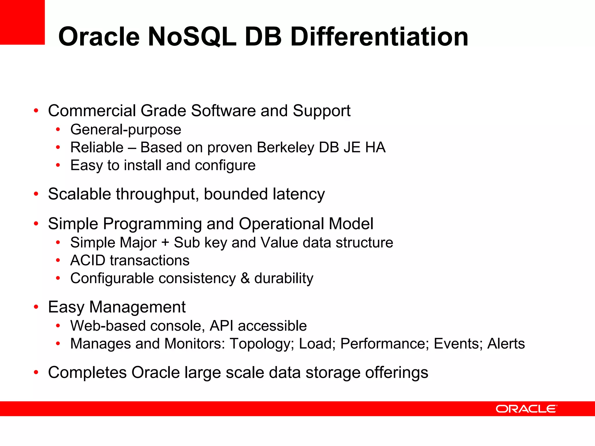 Oracle NoSQL DB Differentiation

• Commercial Grade Software and Support
  • General-purpose
  • Reliable – Based on proven Berkeley DB JE HA
  • Easy to install and configure
• Scalable throughput, bounded latency
• Simple Programming and Operational Model
  • Simple Major + Sub key and Value data structure
  • ACID transactions
  • Configurable consistency & durability
• Easy Management
  • Web-based console, API accessible
  • Manages and Monitors: Topology; Load; Performance; Events; Alerts
• Completes Oracle large scale data storage offerings
 