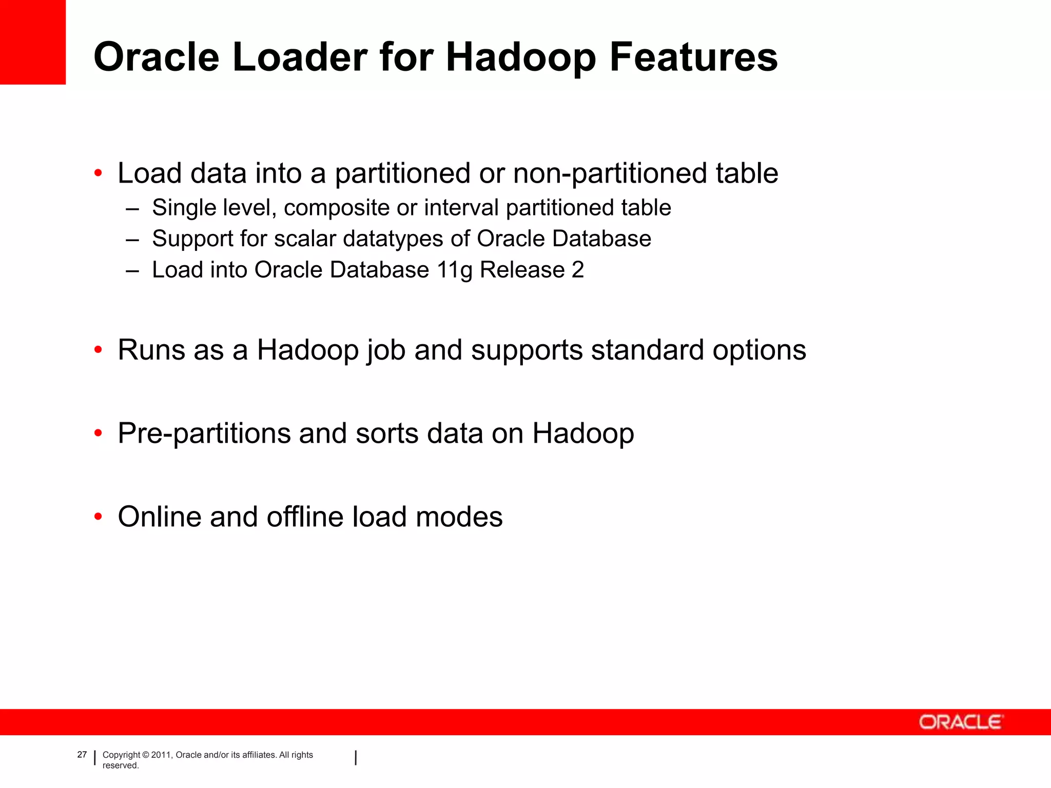 Oracle Loader for Hadoop Features

     • Load data into a partitioned or non-partitioned table
           – Single level, composite or interval partitioned table
           – Support for scalar datatypes of Oracle Database
           – Load into Oracle Database 11g Release 2


     • Runs as a Hadoop job and supports standard options

     • Pre-partitions and sorts data on Hadoop

     • Online and offline load modes




27   Copyright © 2011, Oracle and/or its affiliates. All rights
     reserved.
 