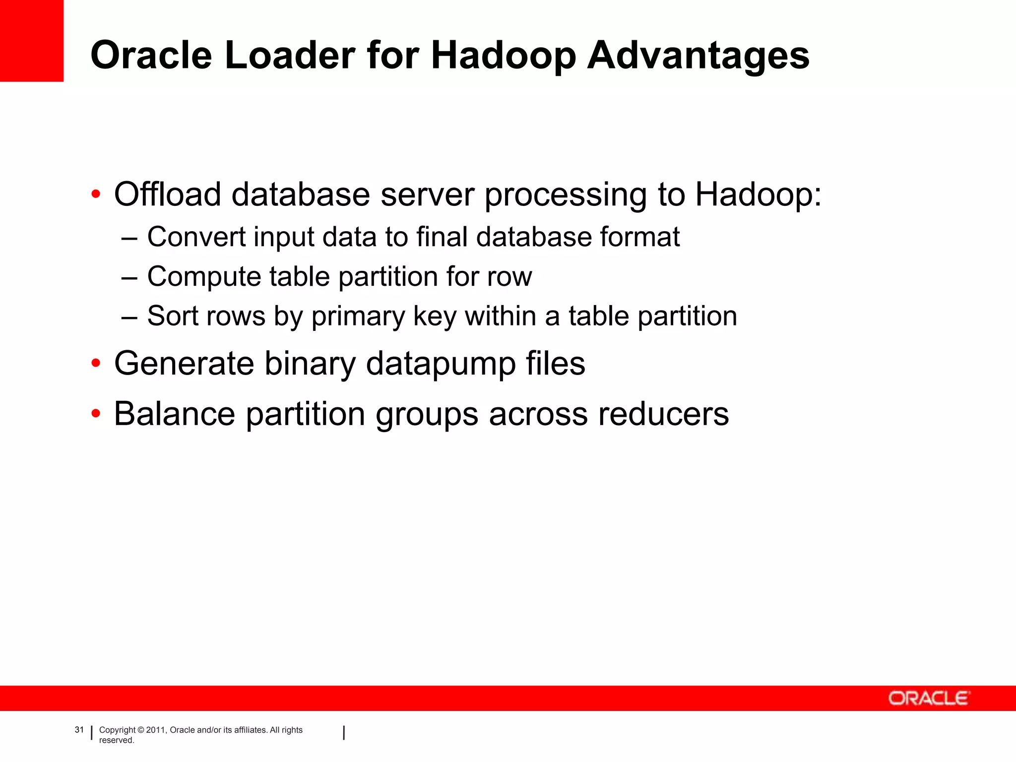 Oracle Loader for Hadoop Advantages


     • Offload database server processing to Hadoop:
           – Convert input data to final database format
           – Compute table partition for row
           – Sort rows by primary key within a table partition
     • Generate binary datapump files
     • Balance partition groups across reducers




31   Copyright © 2011, Oracle and/or its affiliates. All rights
     reserved.
 