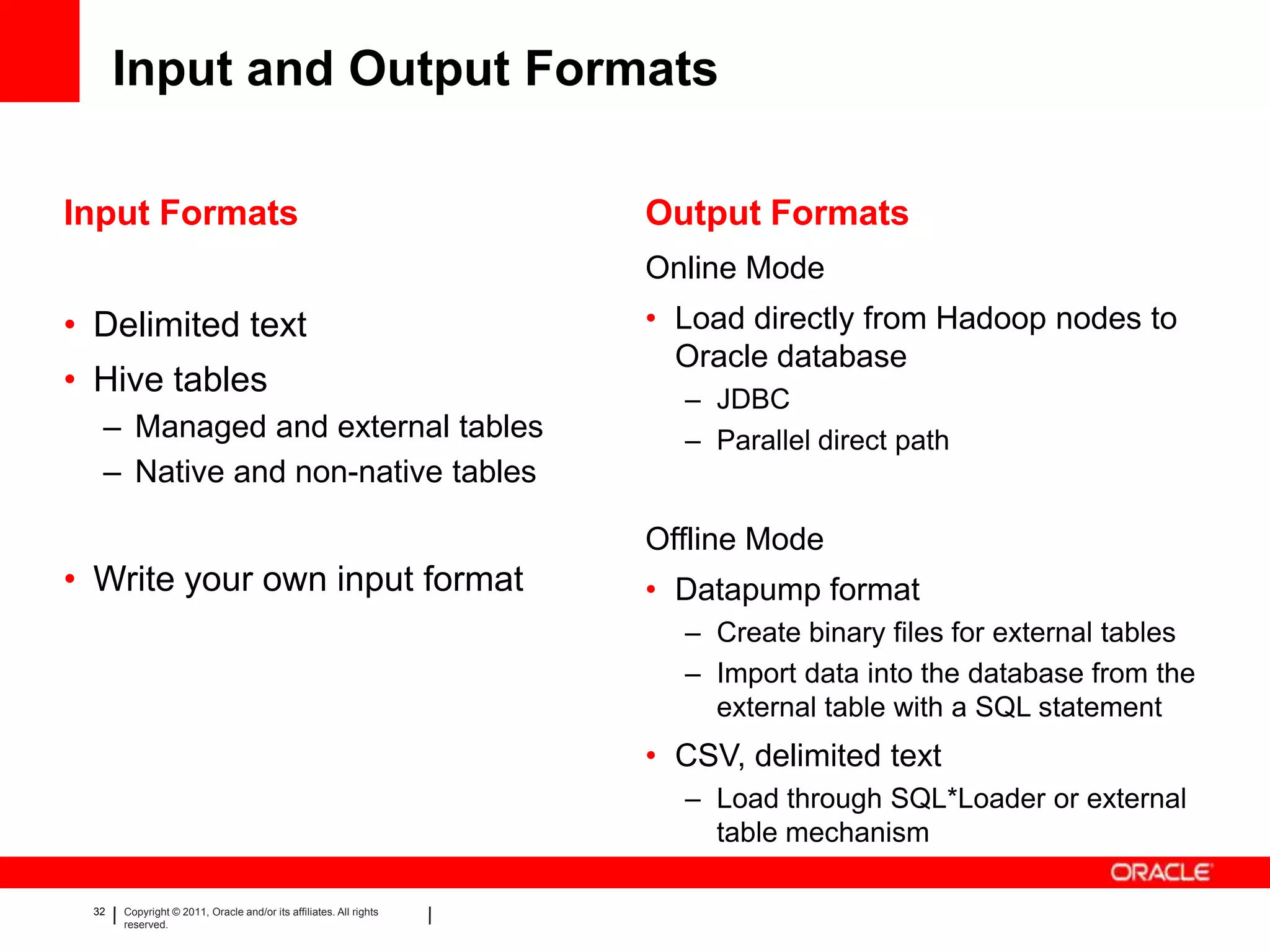 Input and Output Formats

Input Formats                                                      Output Formats
                                                                   Online Mode
• Delimited text                                                   • Load directly from Hadoop nodes to
                                                                     Oracle database
• Hive tables                                                        – JDBC
  – Managed and external tables                                      – Parallel direct path
  – Native and non-native tables

                                                                   Offline Mode
• Write your own input format                                      • Datapump format
                                                                     – Create binary files for external tables
                                                                     – Import data into the database from the
                                                                       external table with a SQL statement
                                                                   • CSV, delimited text
                                                                     – Load through SQL*Loader or external
                                                                       table mechanism

 32   Copyright © 2011, Oracle and/or its affiliates. All rights
      reserved.
 