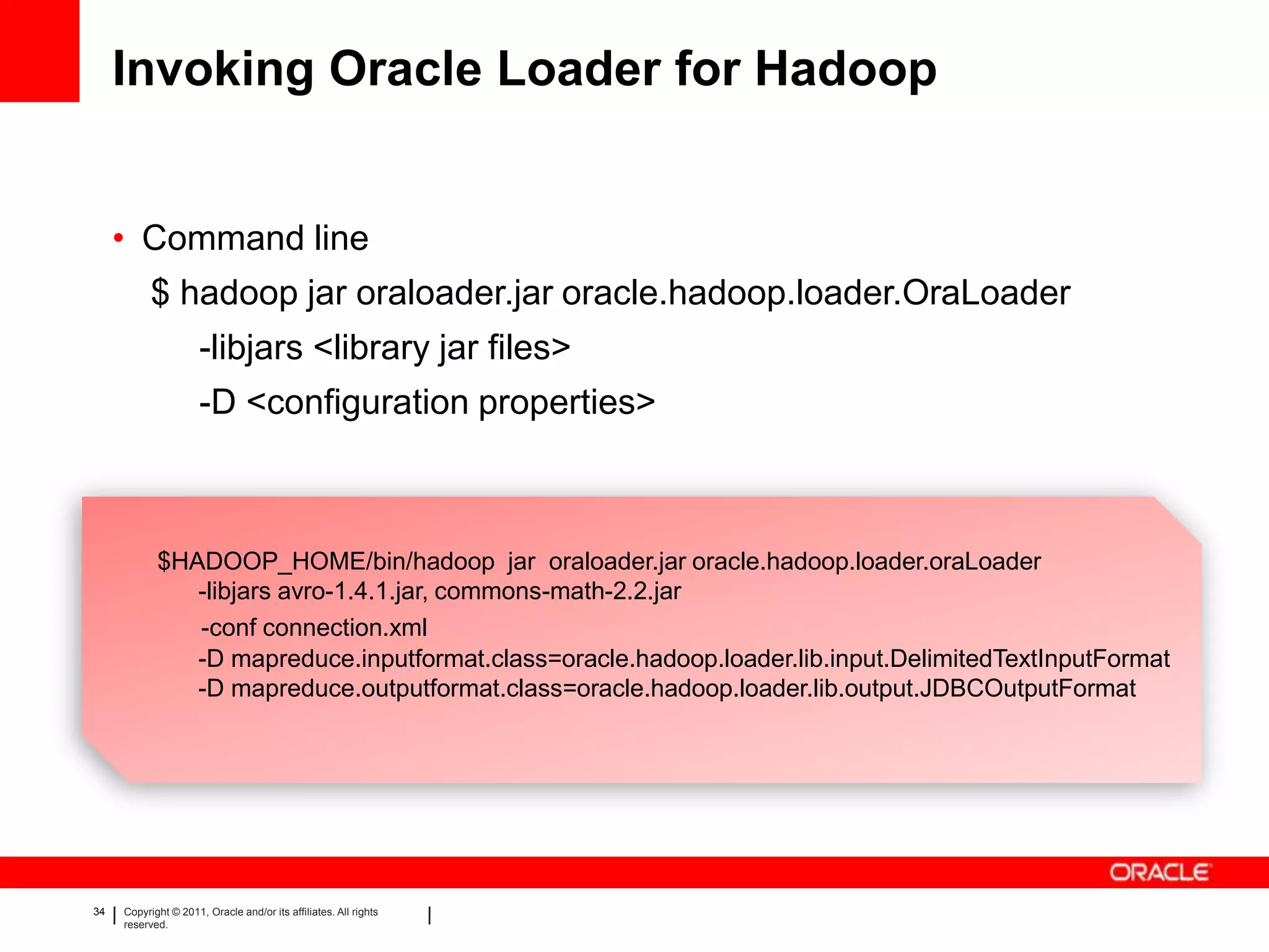 Invoking Oracle Loader for Hadoop


     • Command line
           $ hadoop jar oraloader.jar oracle.hadoop.loader.OraLoader
                      -libjars <library jar files>
                      -D <configuration properties>



            $HADOOP_HOME/bin/hadoop jar oraloader.jar oracle.hadoop.loader.oraLoader
               -libjars avro-1.4.1.jar, commons-math-2.2.jar
               -conf connection.xml
               -D mapreduce.inputformat.class=oracle.hadoop.loader.lib.input.DelimitedTextInputFormat
               -D mapreduce.outputformat.class=oracle.hadoop.loader.lib.output.JDBCOutputFormat




34   Copyright © 2011, Oracle and/or its affiliates. All rights
     reserved.
 