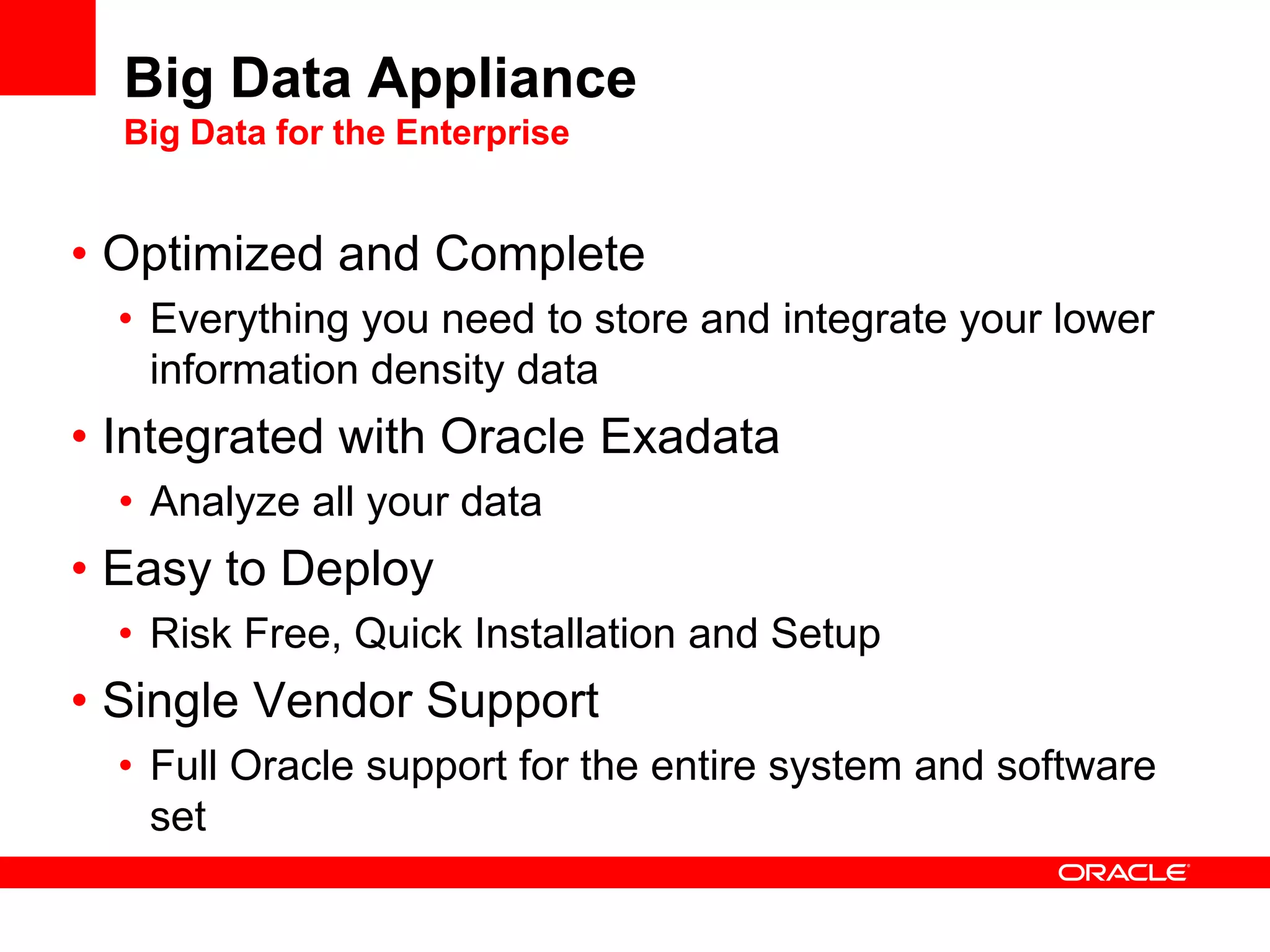 Big Data Appliance
  Big Data for the Enterprise


• Optimized and Complete
  • Everything you need to store and integrate your lower
    information density data
• Integrated with Oracle Exadata
  • Analyze all your data
• Easy to Deploy
  • Risk Free, Quick Installation and Setup
• Single Vendor Support
  • Full Oracle support for the entire system and software
    set
 