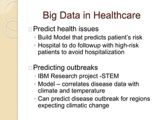 Big Data in Healthcare
Predict health issues
◦ Build Model that predicts patient’s risk
◦ Hospital to do followup with hig...