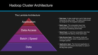 Hadoop Cluster Architecture
The Lambda Architecture
Application
Data Access
Batch | Speed
Data
• Data layer: A data model and a set of data stored
following the data model. The data model should
be designed for the targeted subsystem.
• Batch layer: The computation layer that
processes data to turn facts into views for
querying the underlying stored data.
• Speed layer: A real time computation layer that
compensates the latency of the batch layer.
• Data Access layer: The engines, tools and
drivers that exposes views to applications and
manages queries.
• Application layer: The front-end application or
applications that present information to users of
the Big Data system.
 