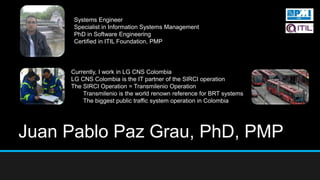 Juan Pablo Paz Grau, PhD, PMP
Systems Engineer
Specialist in Information Systems Management
PhD in Software Engineering
Certified in ITIL Foundation, PMP
Currently, I work in LG CNS Colombia
LG CNS Colombia is the IT partner of the SIRCI operation
The SIRCI Operation = Transmilenio Operation
Transmilenio is the world renown reference for BRT systems
The biggest public traffic system operation in Colombia
 