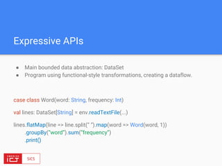 Expressive APIs
● Main bounded data abstraction: DataSet
● Program using functional-style transformations, creating a dataflow.
case class Word(word: String, frequency: Int)
val lines: DataSet[String] = env.readTextFile(...)
lines.flatMap(line => line.split(“ “).map(word => Word(word, 1))
.groupBy(“word”).sum(“frequency”)
.print()
 