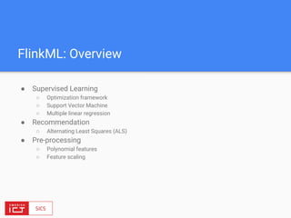 FlinkML: Overview
● Supervised Learning
○ Optimization framework
○ Support Vector Machine
○ Multiple linear regression
● Recommendation
○ Alternating Least Squares (ALS)
● Pre-processing
○ Polynomial features
○ Feature scaling
 