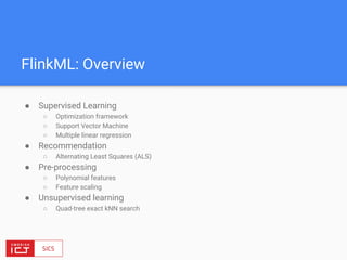 FlinkML: Overview
● Supervised Learning
○ Optimization framework
○ Support Vector Machine
○ Multiple linear regression
● Recommendation
○ Alternating Least Squares (ALS)
● Pre-processing
○ Polynomial features
○ Feature scaling
● Unsupervised learning
○ Quad-tree exact kNN search
 