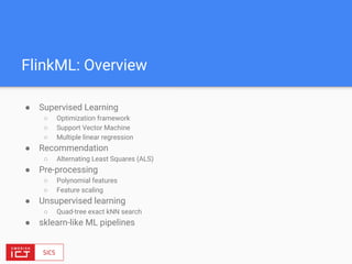 FlinkML: Overview
● Supervised Learning
○ Optimization framework
○ Support Vector Machine
○ Multiple linear regression
● Recommendation
○ Alternating Least Squares (ALS)
● Pre-processing
○ Polynomial features
○ Feature scaling
● Unsupervised learning
○ Quad-tree exact kNN search
● sklearn-like ML pipelines
 
