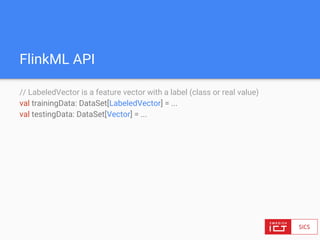 FlinkML API
// LabeledVector is a feature vector with a label (class or real value)
val trainingData: DataSet[LabeledVector] = ...
val testingData: DataSet[Vector] = ...
 