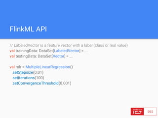 FlinkML API
// LabeledVector is a feature vector with a label (class or real value)
val trainingData: DataSet[LabeledVector] = ...
val testingData: DataSet[Vector] = ...
val mlr = MultipleLinearRegression()
.setStepsize(0.01)
.setIterations(100)
.setConvergenceThreshold(0.001)
 