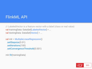 FlinkML API
// LabeledVector is a feature vector with a label (class or real value)
val trainingData: DataSet[LabeledVector] = ...
val testingData: DataSet[Vector] = ...
val mlr = MultipleLinearRegression()
.setStepsize(0.01)
.setIterations(100)
.setConvergenceThreshold(0.001)
mlr.fit(trainingData)
 
