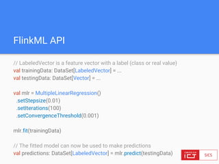 FlinkML API
// LabeledVector is a feature vector with a label (class or real value)
val trainingData: DataSet[LabeledVector] = ...
val testingData: DataSet[Vector] = ...
val mlr = MultipleLinearRegression()
.setStepsize(0.01)
.setIterations(100)
.setConvergenceThreshold(0.001)
mlr.fit(trainingData)
// The fitted model can now be used to make predictions
val predictions: DataSet[LabeledVector] = mlr.predict(testingData)
 