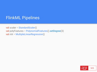 FlinkML Pipelines
val scaler = StandardScaler()
val polyFeatures = PolynomialFeatures().setDegree(3)
val mlr = MultipleLinearRegression()
 
