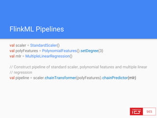 FlinkML Pipelines
val scaler = StandardScaler()
val polyFeatures = PolynomialFeatures().setDegree(3)
val mlr = MultipleLinearRegression()
// Construct pipeline of standard scaler, polynomial features and multiple linear
// regression
val pipeline = scaler.chainTransformer(polyFeatures).chainPredictor(mlr)
 