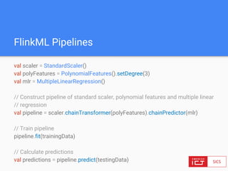 FlinkML Pipelines
val scaler = StandardScaler()
val polyFeatures = PolynomialFeatures().setDegree(3)
val mlr = MultipleLinearRegression()
// Construct pipeline of standard scaler, polynomial features and multiple linear
// regression
val pipeline = scaler.chainTransformer(polyFeatures).chainPredictor(mlr)
// Train pipeline
pipeline.fit(trainingData)
// Calculate predictions
val predictions = pipeline.predict(testingData)
 