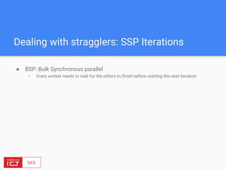 ● BSP: Bulk Synchronous parallel
○ Every worker needs to wait for the others to finish before starting the next iteration
Dealing with stragglers: SSP Iterations
 