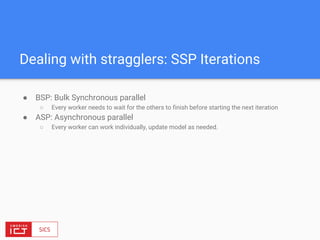 ● BSP: Bulk Synchronous parallel
○ Every worker needs to wait for the others to finish before starting the next iteration
● ASP: Asynchronous parallel
○ Every worker can work individually, update model as needed.
Dealing with stragglers: SSP Iterations
 