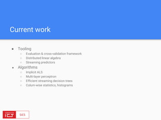 Current work
● Tooling
○ Evaluation & cross-validation framework
○ Distributed linear algebra
○ Streaming predictors
● Algorithms
○ Implicit ALS
○ Multi-layer perceptron
○ Efficient streaming decision trees
○ Colum-wise statistics, histograms
 