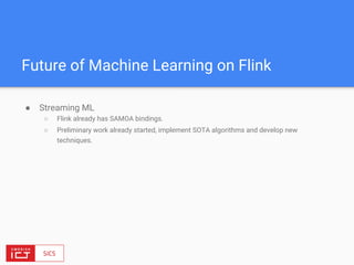 Future of Machine Learning on Flink
● Streaming ML
○ Flink already has SAMOA bindings.
○ Preliminary work already started, implement SOTA algorithms and develop new
techniques.
 