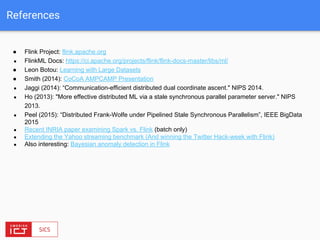 References
● Flink Project: flink.apache.org
● FlinkML Docs: https://ci.apache.org/projects/flink/flink-docs-master/libs/ml/
● Leon Botou: Learning with Large Datasets
● Smith (2014): CoCoA AMPCAMP Presentation
● Jaggi (2014): “Communication-efficient distributed dual coordinate ascent." NIPS 2014.
● Ho (2013): "More effective distributed ML via a stale synchronous parallel parameter server." NIPS
2013.
● Peel (2015): “Distributed Frank-Wolfe under Pipelined Stale Synchronous Parallelism”, IEEE BigData
2015
● Recent INRIA paper examining Spark vs. Flink (batch only)
● Extending the Yahoo streaming benchmark (And winning the Twitter Hack-week with Flink)
● Also interesting: Bayesian anomaly detection in Flink
 