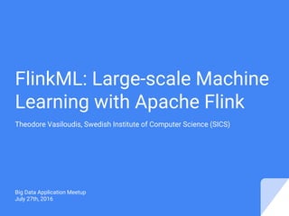 FlinkML: Large-scale Machine
Learning with Apache Flink
Theodore Vasiloudis, Swedish Institute of Computer Science (SICS)
Big Data Application Meetup
July 27th, 2016
 
