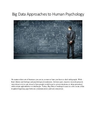 Big Data Approaches to Human Psychology
No matter what sort of business you are in, sooner or later you have to deal with people. With
their whims and feelings and psychological tendencies. In times past, massive research projects
were done to try to get closer to how people would react to given situations or when presented
with certain opportunities or challenges. Today, Big Data is making it easier to solve some of the
toughest lingering gaps between communication and real connection.
 