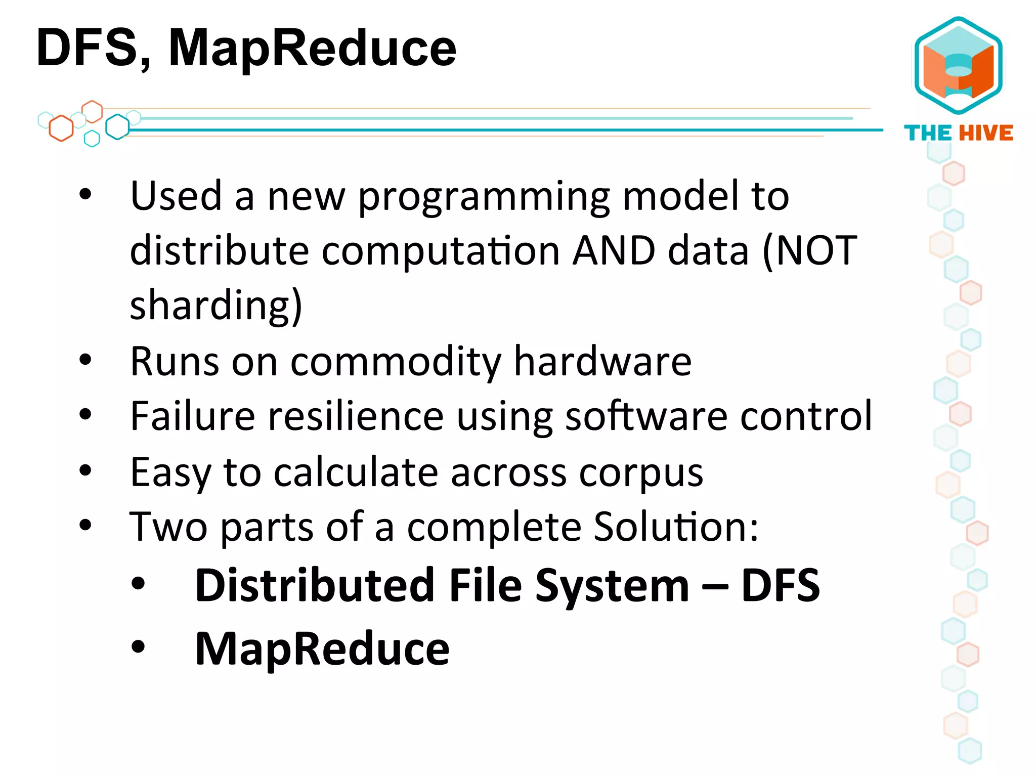 DFS, MapReduce
•  Used	
  a	
  new	
  programming	
  model	
  to	
  
distribute	
  computa5on	
  AND	
  data	
  (NOT	
  
sharding)	
  
•  Runs	
  on	
  commodity	
  hardware	
  	
  
•  Failure	
  resilience	
  using	
  so_ware	
  control	
  
•  Easy	
  to	
  calculate	
  across	
  corpus	
  	
  
•  Two	
  parts	
  of	
  a	
  complete	
  Solu5on:	
  
•  Distributed	
  File	
  System	
  –	
  DFS	
  
•  MapReduce	
  
 