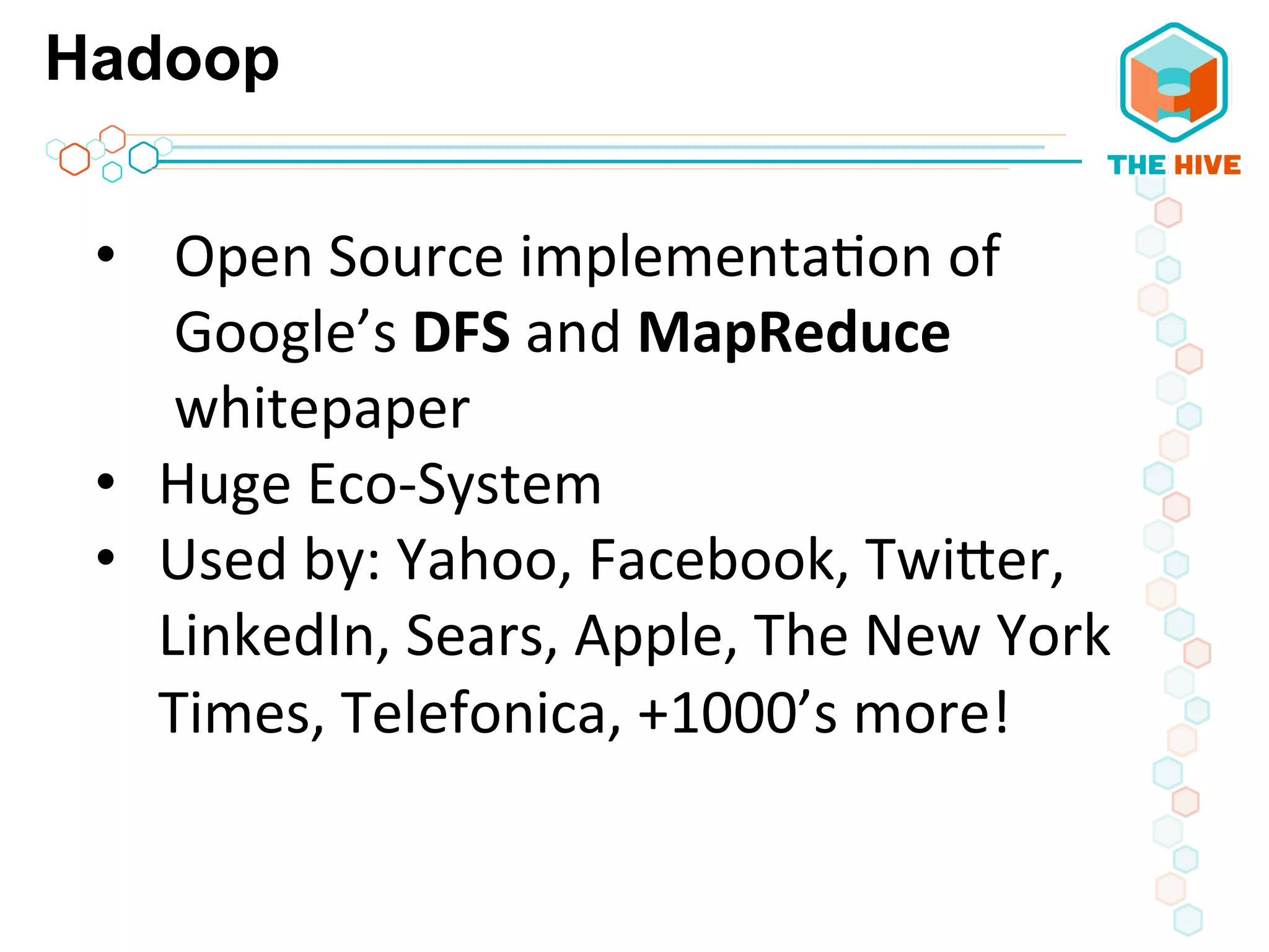 Hadoop
•  Open	
  Source	
  implementa5on	
  of	
  
Google’s	
  DFS	
  and	
  MapReduce	
  
whitepaper	
  
•  Huge	
  Eco-­‐System	
  
•  Used	
  by:	
  Yahoo,	
  Facebook,	
  TwiWer,	
  
LinkedIn,	
  Sears,	
  Apple,	
  The	
  New	
  York	
  
Times,	
  Telefonica,	
  +1000’s	
  more!	
  
 