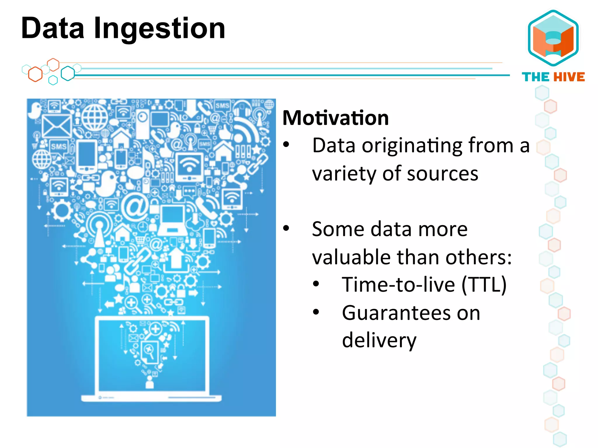 Data Ingestion
Mo8va8on	
  
•  Data	
  origina5ng	
  from	
  a	
  
variety	
  of	
  sources	
  
	
  
•  Some	
  data	
  more	
  
valuable	
  than	
  others:	
  
•  Time-­‐to-­‐live	
  (TTL)	
  
•  Guarantees	
  on	
  
delivery	
  
 
