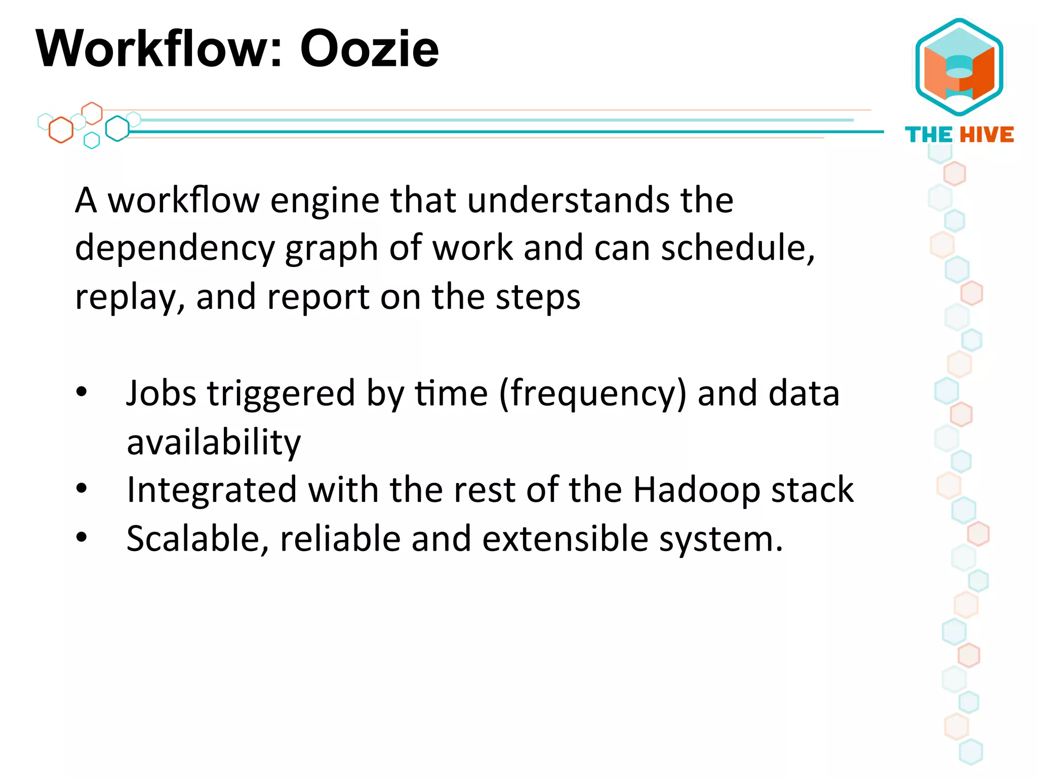 Workflow: Oozie
A	
  workﬂow	
  engine	
  that	
  understands	
  the	
  
dependency	
  graph	
  of	
  work	
  and	
  can	
  schedule,	
  
replay,	
  and	
  report	
  on	
  the	
  steps	
  
	
  
•  Jobs	
  triggered	
  by	
  5me	
  (frequency)	
  and	
  data	
  
availability	
  
•  Integrated	
  with	
  the	
  rest	
  of	
  the	
  Hadoop	
  stack	
  
•  Scalable,	
  reliable	
  and	
  extensible	
  system.	
  
	
  	
  
	
  
	
  
	
  
 
