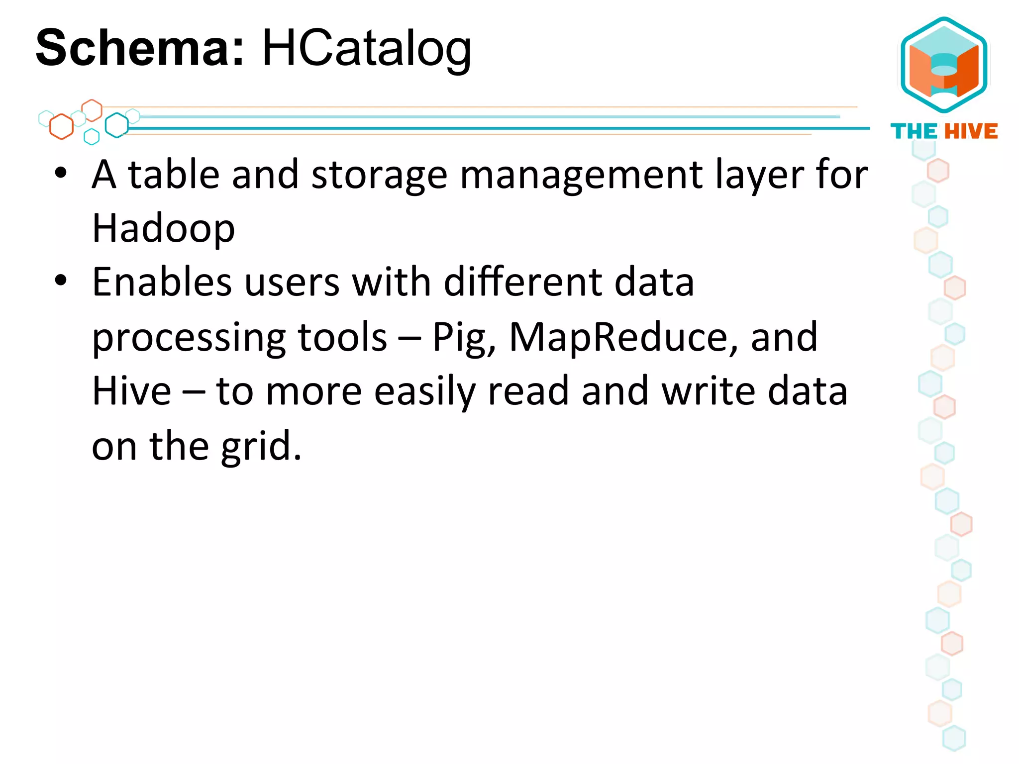 Schema: HCatalog
•  A	
  table	
  and	
  storage	
  management	
  layer	
  for	
  
Hadoop	
  	
  
•  Enables	
  users	
  with	
  diﬀerent	
  data	
  
processing	
  tools	
  –	
  Pig,	
  MapReduce,	
  and	
  
Hive	
  –	
  to	
  more	
  easily	
  read	
  and	
  write	
  data	
  
on	
  the	
  grid.	
  	
  
	
  
	
  
	
  
	
  
 