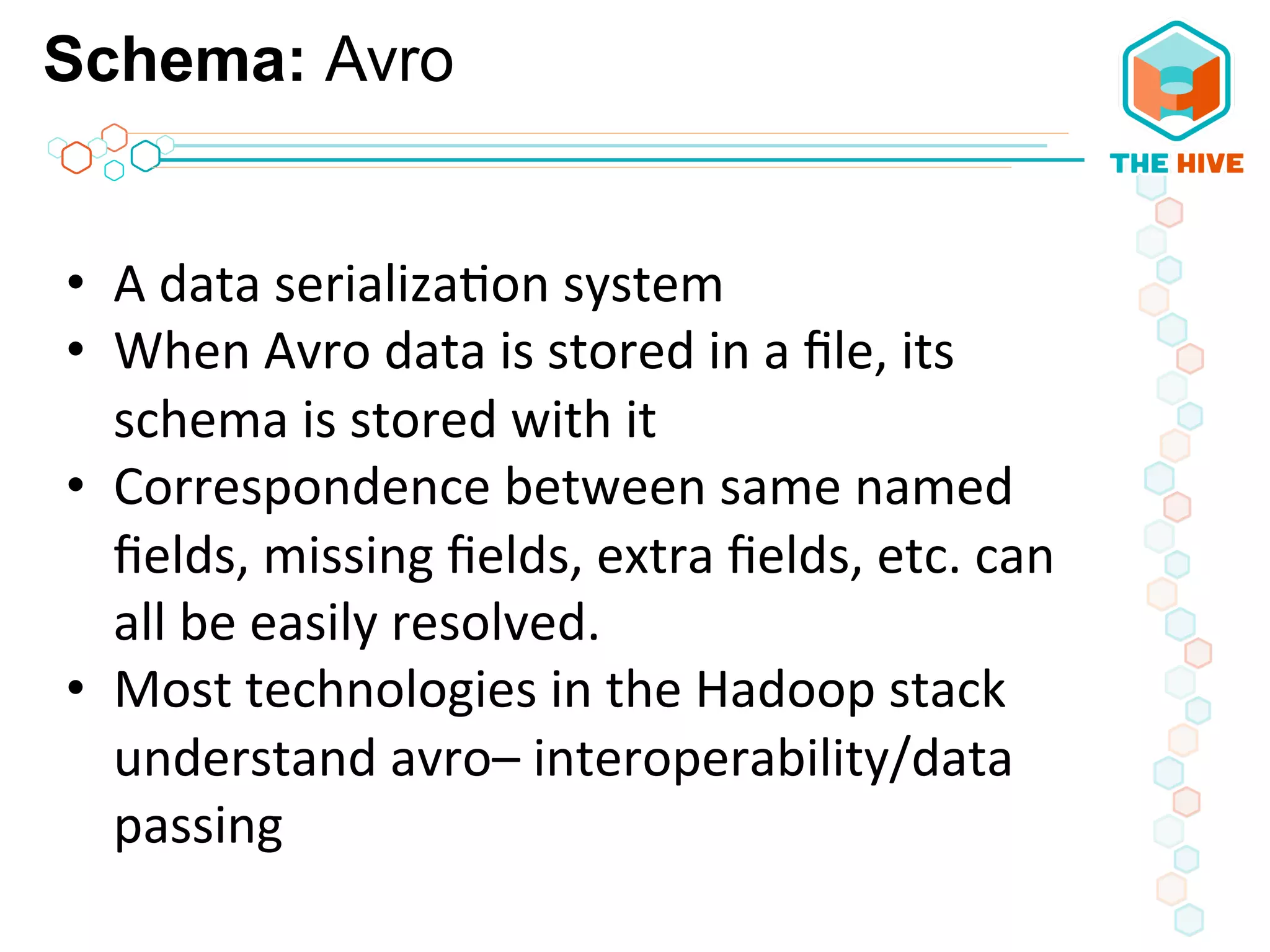 Schema: Avro
	
  
•  A	
  data	
  serializa5on	
  system	
  
•  When	
  Avro	
  data	
  is	
  stored	
  in	
  a	
  ﬁle,	
  its	
  
schema	
  is	
  stored	
  with	
  it	
  
•  Correspondence	
  between	
  same	
  named	
  
ﬁelds,	
  missing	
  ﬁelds,	
  extra	
  ﬁelds,	
  etc.	
  can	
  
all	
  be	
  easily	
  resolved.	
  
•  Most	
  technologies	
  in	
  the	
  Hadoop	
  stack	
  	
  
understand	
  avro–	
  interoperability/data	
  
passing	
  
	
  
 