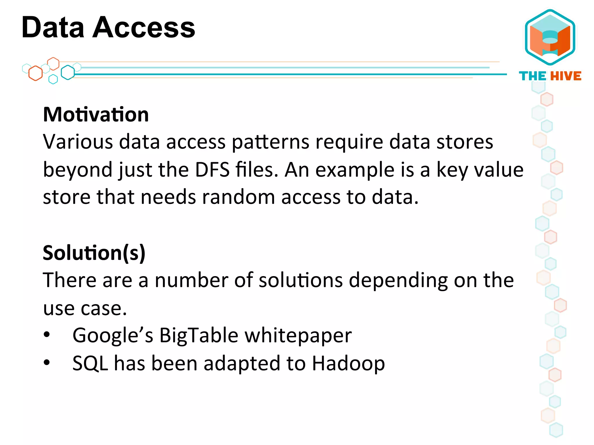 Data Access
Mo8va8on	
  
Various	
  data	
  access	
  paWerns	
  require	
  data	
  stores	
  
beyond	
  just	
  the	
  DFS	
  ﬁles.	
  An	
  example	
  is	
  a	
  key	
  value	
  
store	
  that	
  needs	
  random	
  access	
  to	
  data.	
  
	
  
Solu8on(s)	
  
There	
  are	
  a	
  number	
  of	
  solu5ons	
  depending	
  on	
  the	
  
use	
  case.	
  	
  
•  Google’s	
  BigTable	
  whitepaper	
  
•  SQL	
  has	
  been	
  adapted	
  to	
  Hadoop	
  	
  
 