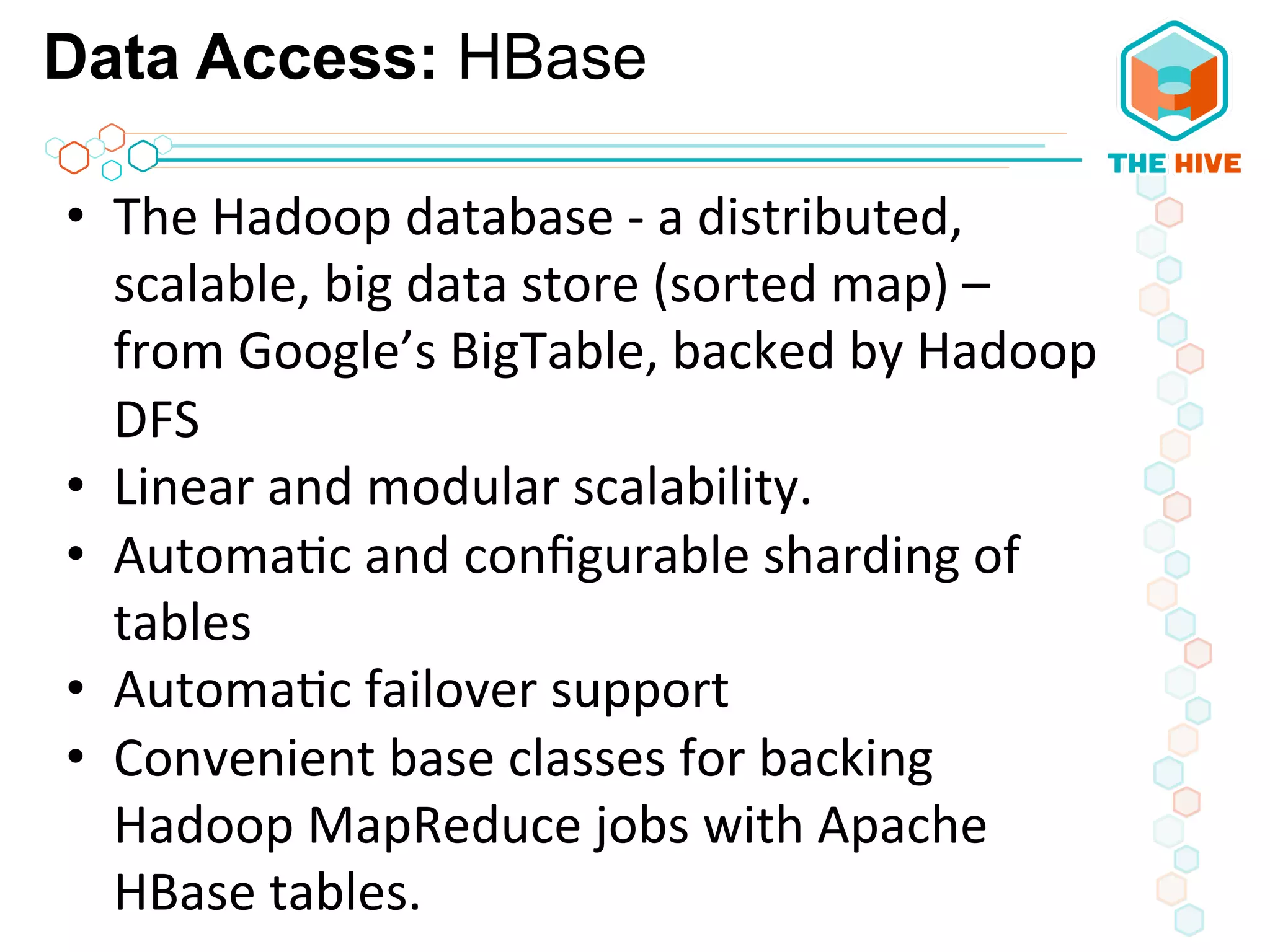Data Access: HBase
•  The	
  Hadoop	
  database	
  -­‐	
  a	
  distributed,	
  
scalable,	
  big	
  data	
  store	
  (sorted	
  map)	
  –	
  
from	
  Google’s	
  BigTable,	
  backed	
  by	
  Hadoop	
  
DFS	
  
•  Linear	
  and	
  modular	
  scalability.	
  
•  Automa5c	
  and	
  conﬁgurable	
  sharding	
  of	
  
tables	
  
•  Automa5c	
  failover	
  support	
  	
  
•  Convenient	
  base	
  classes	
  for	
  backing	
  
Hadoop	
  MapReduce	
  jobs	
  with	
  Apache	
  
HBase	
  tables.	
  
 
