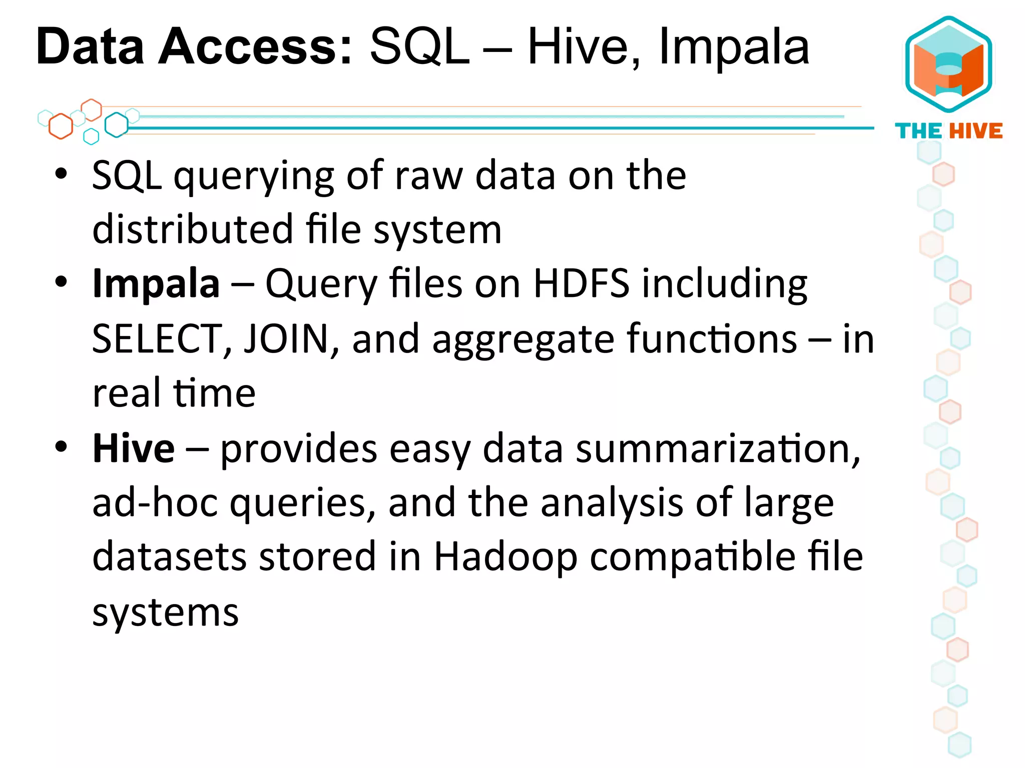 Data Access: SQL – Hive, Impala
•  SQL	
  querying	
  of	
  raw	
  data	
  on	
  the	
  
distributed	
  ﬁle	
  system	
  
•  Impala	
  –	
  Query	
  ﬁles	
  on	
  HDFS	
  including	
  
SELECT,	
  JOIN,	
  and	
  aggregate	
  func5ons	
  –	
  in	
  
real	
  5me	
  
•  Hive	
  –	
  provides	
  easy	
  data	
  summariza5on,	
  
ad-­‐hoc	
  queries,	
  and	
  the	
  analysis	
  of	
  large	
  
datasets	
  stored	
  in	
  Hadoop	
  compa5ble	
  ﬁle	
  
systems	
  
 