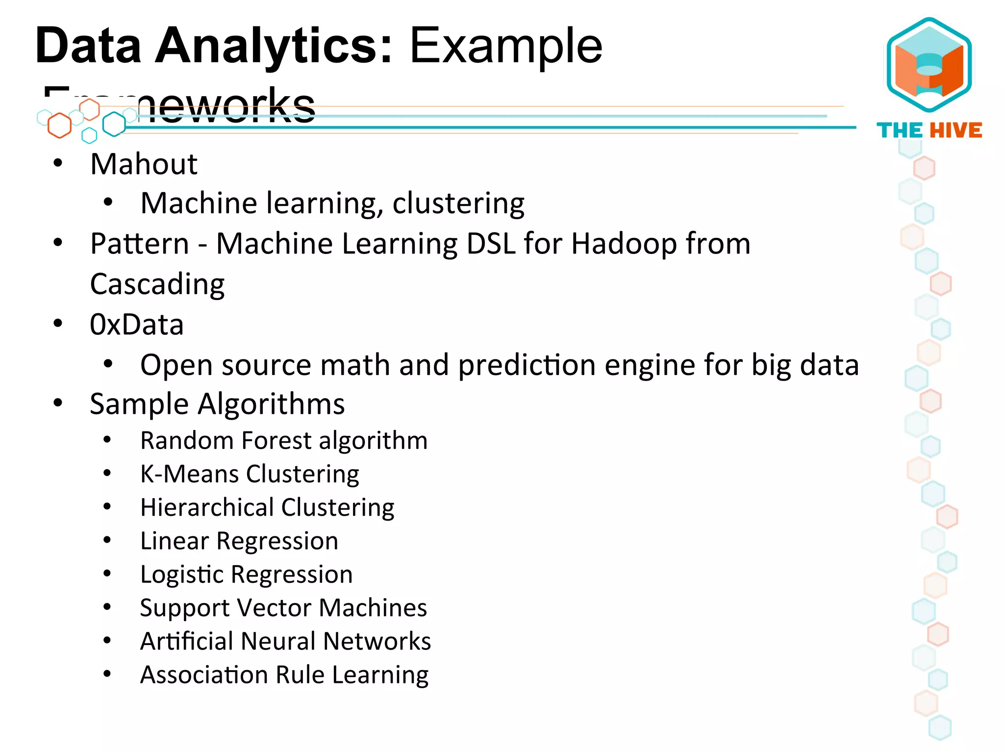 Data Analytics: Example
Frameworks
•  Mahout	
  
•  Machine	
  learning,	
  clustering	
  
•  PaWern	
  -­‐	
  Machine	
  Learning	
  DSL	
  for	
  Hadoop	
  from	
  
Cascading	
  
•  0xData	
  
•  Open	
  source	
  math	
  and	
  predic5on	
  engine	
  for	
  big	
  data	
  
•  Sample	
  Algorithms	
  
•  Random	
  Forest	
  algorithm	
  
•  K-­‐Means	
  Clustering	
  
•  Hierarchical	
  Clustering	
  
•  Linear	
  Regression	
  
•  Logis5c	
  Regression	
  
•  Support	
  Vector	
  Machines	
  
•  Ar5ﬁcial	
  Neural	
  Networks	
  
•  Associa5on	
  Rule	
  Learning	
  
 