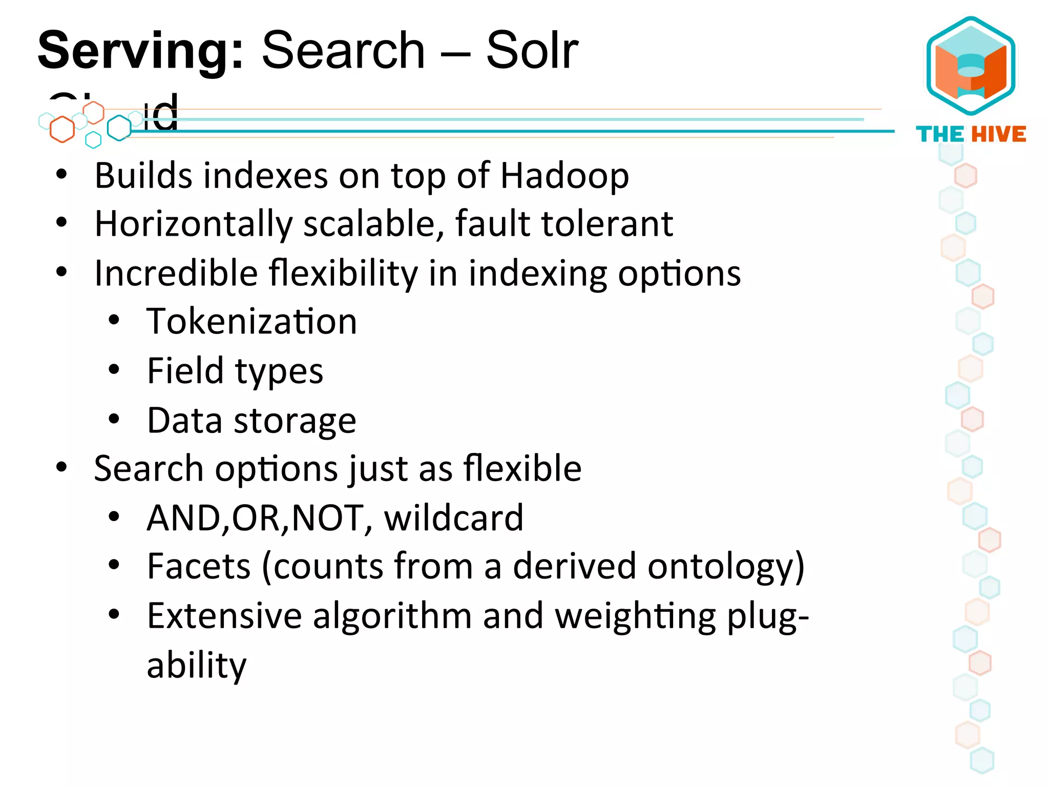 Serving: Search – Solr
Cloud
•  Builds	
  indexes	
  on	
  top	
  of	
  Hadoop	
  
•  Horizontally	
  scalable,	
  fault	
  tolerant	
  
•  Incredible	
  ﬂexibility	
  in	
  indexing	
  op5ons	
  
•  Tokeniza5on	
  
•  Field	
  types	
  
•  Data	
  storage	
  
•  Search	
  op5ons	
  just	
  as	
  ﬂexible	
  
•  AND,OR,NOT,	
  wildcard	
  
•  Facets	
  (counts	
  from	
  a	
  derived	
  ontology)	
  
•  Extensive	
  algorithm	
  and	
  weigh5ng	
  plug-­‐
ability	
  
 