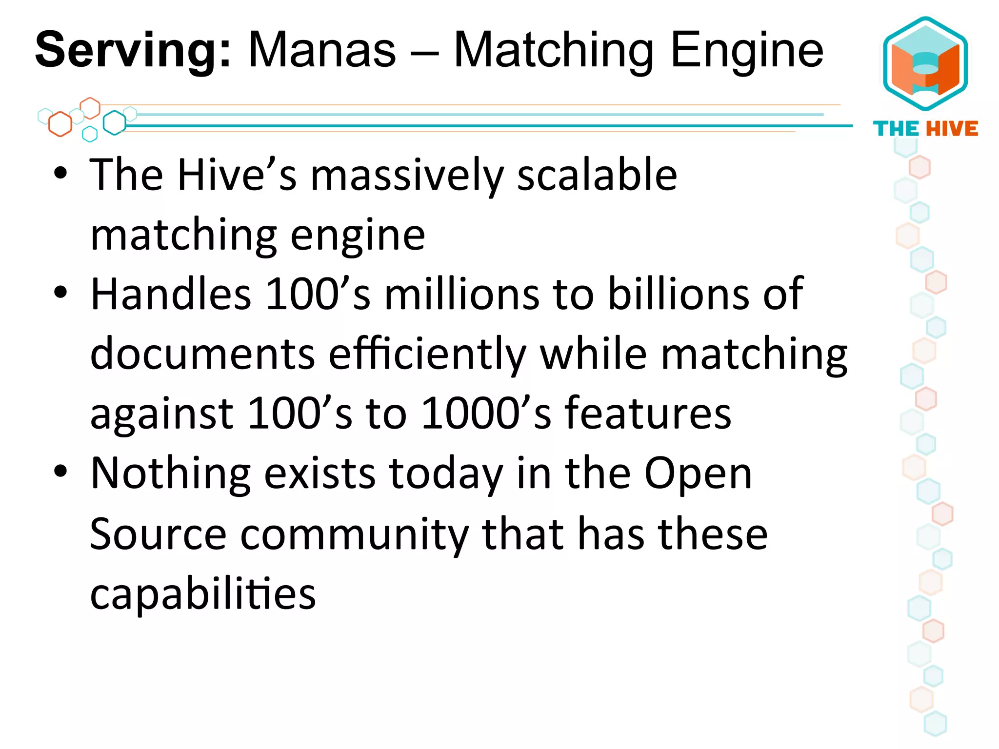 Serving: Manas – Matching Engine
•  The	
  Hive’s	
  massively	
  scalable	
  
matching	
  engine	
  	
  
•  Handles	
  100’s	
  millions	
  to	
  billions	
  of	
  
documents	
  eﬃciently	
  while	
  matching	
  
against	
  100’s	
  to	
  1000’s	
  features	
  
•  Nothing	
  exists	
  today	
  in	
  the	
  Open	
  
Source	
  community	
  that	
  has	
  these	
  
capabili5es	
  
 
