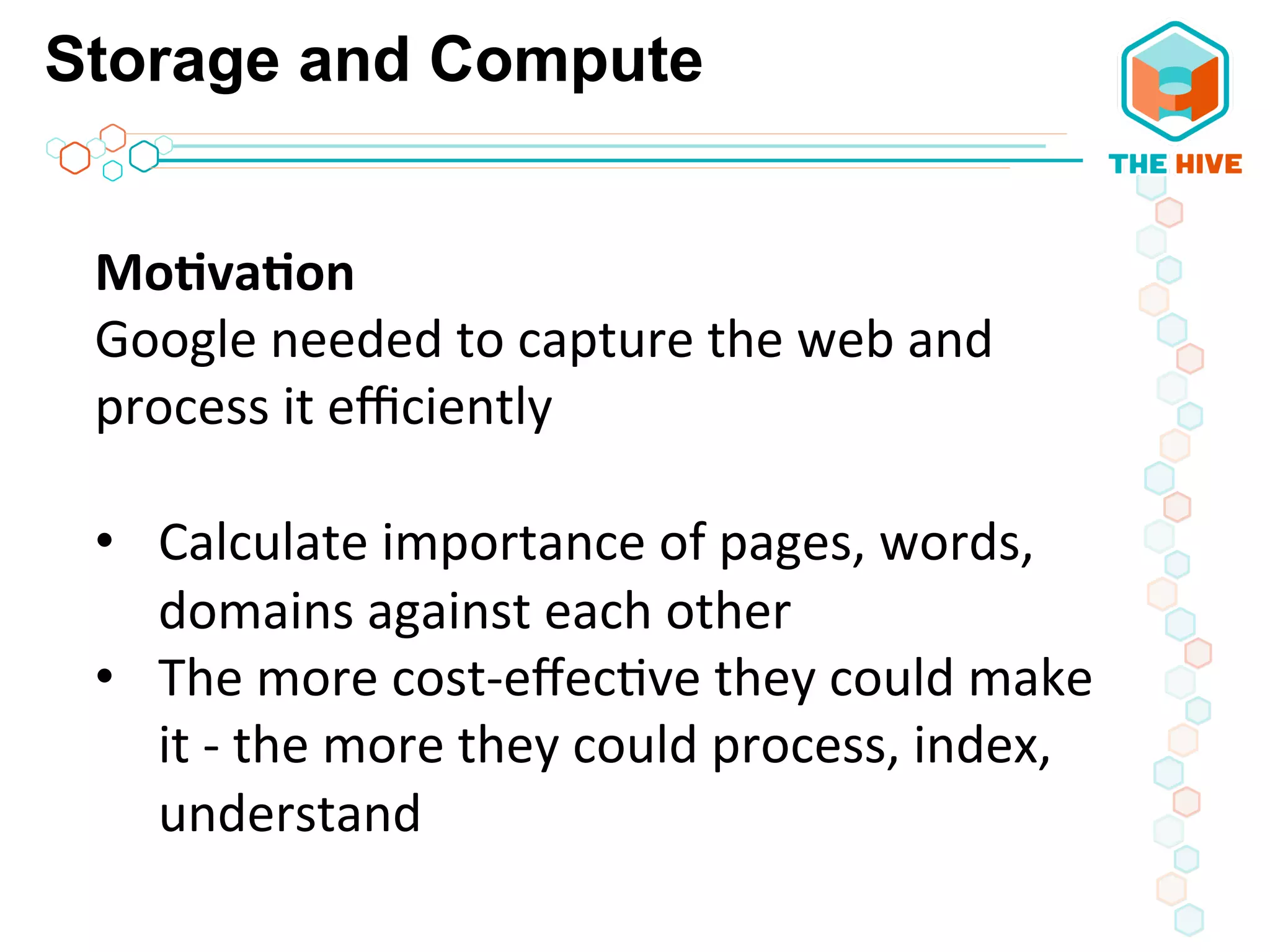 Storage and Compute
Mo8va8on	
  
Google	
  needed	
  to	
  capture	
  the	
  web	
  and	
  
process	
  it	
  eﬃciently	
  
	
  
•  Calculate	
  importance	
  of	
  pages,	
  words,	
  
domains	
  against	
  each	
  other	
  
•  The	
  more	
  cost-­‐eﬀec5ve	
  they	
  could	
  make	
  
it	
  -­‐	
  the	
  more	
  they	
  could	
  process,	
  index,	
  
understand	
  
	
  
 