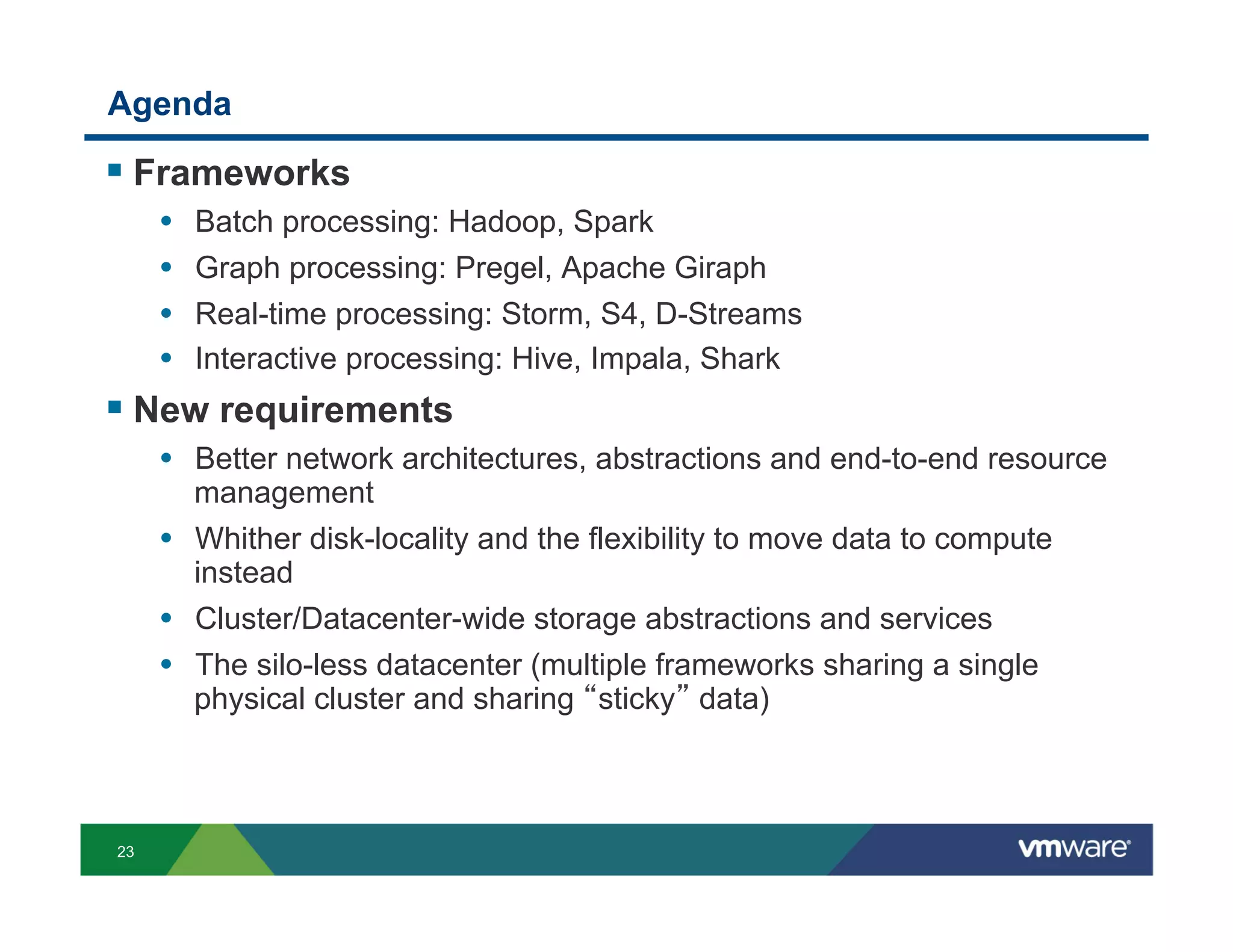 Agenda

!  Frameworks
     •    Batch processing: Hadoop, Spark
     •    Graph processing: Pregel, Apache Giraph
     •    Real-time processing: Storm, S4, D-Streams
     •    Interactive processing: Hive, Impala, Shark
!  New requirements
     •  Better network architectures, abstractions and end-to-end resource
        management
     •  Whither disk-locality and the flexibility to move data to compute
        instead
     •  Cluster/Datacenter-wide storage abstractions and services
     •  The silo-less datacenter (multiple frameworks sharing a single
          physical cluster and sharing sticky data)



23
 