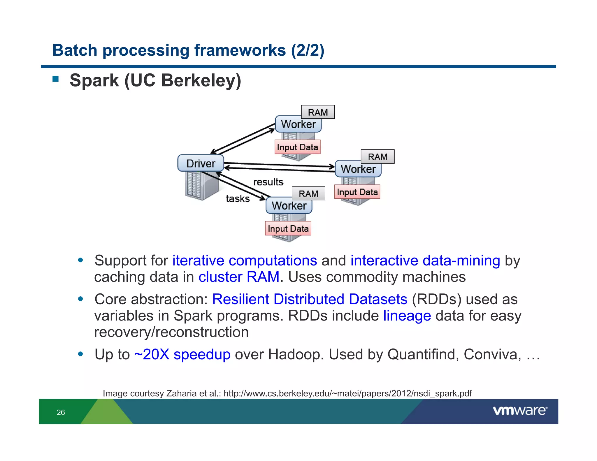 Batch processing frameworks (2/2)
!  Spark (UC Berkeley)




     •  Support for iterative computations and interactive data-mining by
       caching data in cluster RAM. Uses commodity machines
     •  Core abstraction: Resilient Distributed Datasets (RDDs) used as
       variables in Spark programs. RDDs include lineage data for easy
       recovery/reconstruction
     •  Up to ~20X speedup over Hadoop. Used by Quantifind, Conviva, …

        Image courtesy Zaharia et al.: http://www.cs.berkeley.edu/~matei/papers/2012/nsdi_spark.pdf

26
 