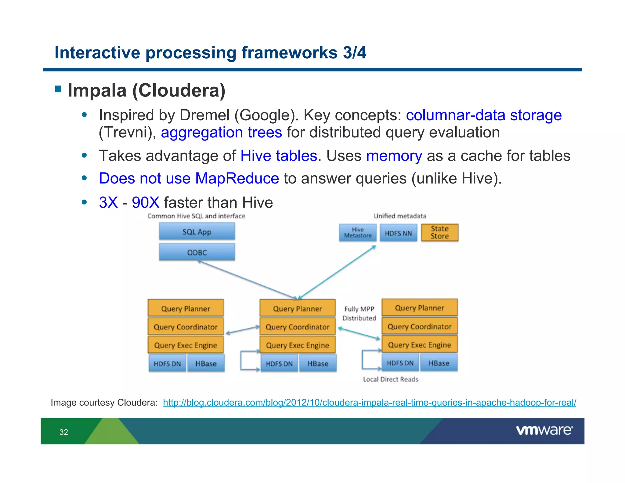 Interactive processing frameworks 3/4

!  Impala (Cloudera)
       •  Inspired by Dremel (Google). Key concepts: columnar-data storage
           (Trevni), aggregation trees for distributed query evaluation
       •  Takes advantage of Hive tables. Uses memory as a cache for tables
       •  Does not use MapReduce to answer queries (unlike Hive).
       •  3X - 90X faster than Hive




Image courtesy Cloudera: http://blog.cloudera.com/blog/2012/10/cloudera-impala-real-time-queries-in-apache-hadoop-for-real/


  32
 