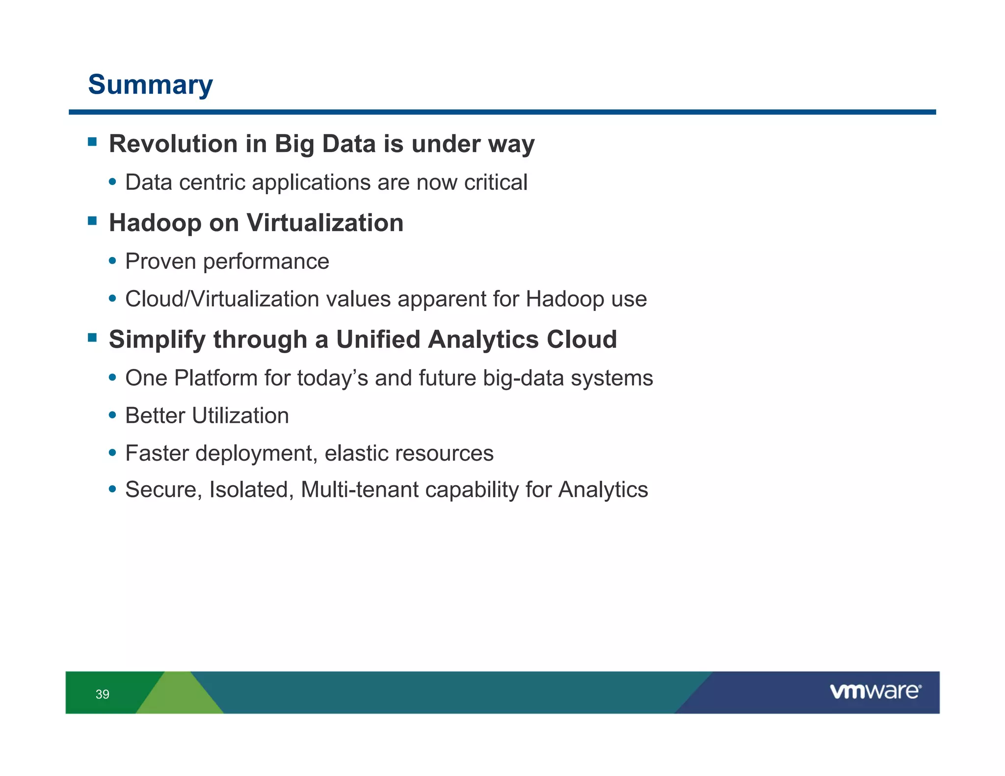 Summary

!  Revolution in Big Data is under way
 •  Data centric applications are now critical
!  Hadoop on Virtualization
 •  Proven performance
 •  Cloud/Virtualization values apparent for Hadoop use
!  Simplify through a Unified Analytics Cloud
 •  One Platform for today’s and future big-data systems
 •  Better Utilization
 •  Faster deployment, elastic resources
 •  Secure, Isolated, Multi-tenant capability for Analytics




39
 