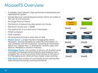 MOGILEFS OVERVIEW
•
•

Asynchronous Replication

•

No Single Point of Failure

•

Automatic file replication (3 replications recommended)

•

Better than RAID

•

Flat NameSpace

•

Share-Nothing

•

No RAID required

•

Local filesystem agnostic

•

Tracker client transfer (mogilefsd) - Replication -- Deletion
- Query - Reaper - Monitor

Clients

A scalable, Fault tolerant, High performance distributed file
system

Tracker

Host1

Host4

Tracker

•

DBNode MySQL stores the MogileFS metadata (the
namespace, and which files are where)

•

Host2

Storage Node

Host5

Files are broken up and spread over the
Storage Node (mogstored) HTTP and WebDAV server

•

Storage Node

Client Library : Ruby, Perl, Java, Python, PHP…

DBNode

Host3

23

Big Data with Not Only SQL

Storage Node

Host6

 