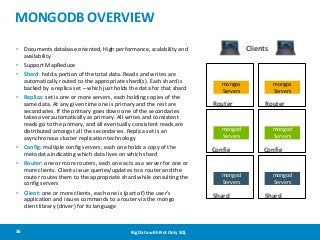 MONGODB OVERVIEW
Clients

• Documents database oriented, High performance, scalability and
availability
• Support MapReduce
• Shard: hold a portion of the total data. Reads and writes are
automatically routed to the appropriate shard(s). Each shard is
backed by a replica set – which just holds the data for that shard
• Replica: set is one or more servers, each holding copies of the
same data. At any given time one is primary and the rest are
secondaries. If the primary goes down one of the secondaries
takes over automatically as primary. All writes and consistent
reads go to the primary, and all eventually consistent reads are
distributed amongst all the secondaries. Replica set is an
asynchronous cluster replication technology
• Config: multiple config servers, each one holds a copy of the
meta data indicating which data lives on which shard
• Router: one or more routers, each one acts as a server for one or
more clients. Clients issue queries/updates to a router and the
router routes them to the appropriate shard while consulting the
config servers

• Client: one or more clients, each one is (part of) the user's
application and issues commands to a router via the mongo
client library (driver) for its language

36

Big Data with Not Only SQL

mongos
Servers

Router

mongod
Servers

Config

mongod
Servers

Shard

mongos
Servers

Router

mongod
Servers

Config

mongod
Servers

Shard

 